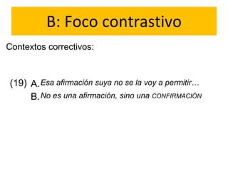 B: Foco contrastivo
Contextos correctivos:
(19) A.
B.
Esa afirmación suya no se la voy a permitir…
No es una afirmación, sino una CONFIRMACIÓN
 