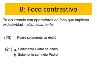 B: Foco contrastivo
En ocurrencia con operadores de foco que implican
exclusividad –sólo, solamente:
(20) Pedro solamente se rindió
(21) a.
b.
Solamente Pedro se rindió
Solamente se rindió Pedro
 