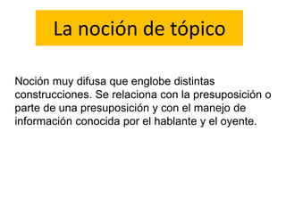 La noción de tópico
Noción muy difusa que englobe distintas
construcciones. Se relaciona con la presuposición o
parte de una presuposición y con el manejo de
información conocida por el hablante y el oyente.
 