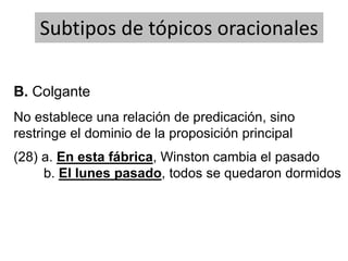 No establece una relación de predicación, sino
restringe el dominio de la proposición principal
Subtipos de tópicos oracionales
(28) a. En esta fábrica, Winston cambia el pasado
b. El lunes pasado, todos se quedaron dormidos
B. Colgante
 
