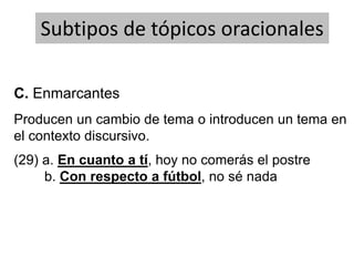 Producen un cambio de tema o introducen un tema en
el contexto discursivo.
Subtipos de tópicos oracionales
(29) a. En cuanto a tí, hoy no comerás el postre
b. Con respecto a fútbol, no sé nada
C. Enmarcantes
 