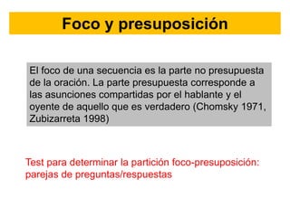 Foco y presuposición
El foco de una secuencia es la parte no presupuesta
de la oración. La parte presupuesta corresponde a
las asunciones compartidas por el hablante y el
oyente de aquello que es verdadero (Chomsky 1971,
Zubizarreta 1998)
Test para determinar la partición foco-presuposición:
parejas de preguntas/respuestas
 