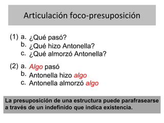 Articulación foco-presuposición
(1) ¿Qué pasó?
b.
a.
¿Qué hizo Antonella?
¿Qué almorzó Antonella?c.
(2) Algo pasó
b.
a.
Antonella hizo algo
Antonella almorzó algoc.
La presuposición de una estructura puede parafrasearse
a través de un indefinido que indica existencia.
 