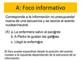 A: Foco informativo
Corresponde a la información no presupuesta/
nueva de una secuencia y se asocia al acento
nuclear/neutral.
(4) a.
b.
La enfermera salvo al paciénte
A Pedro le gustan las gallétas
Llegó la enfermérac.
El foco puede expandirse desde la posición del acento
nuclear a la izquierda dependiendo de la estructura de la
información.
 