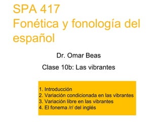 SPA 417
Fonética y fonología del
español
1. Introducción
2. Variación condicionada en las vibrantes
3. Variación libre en las vibrantes
4. El fonema /r/ del inglés
Dr. Omar Beas
Clase 10b: Las vibrantes
 