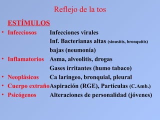 Reflejo de la tos
    ESTÍMULOS
• Infecciosos     Infecciones virales
                  Inf. Bacterianas altas (sinusitis, bronquitis)
                  bajas (neumonía)
•   Inflamatorios Asma, alveolitis, drogas
                  Gases irritantes (humo tabaco)
•   Neoplásicos   Ca laringeo, bronquial, pleural
•   Cuerpo extrañoAspiración (RGE), Partículas (C.Amb.)
•   Psicógenos    Alteraciones de personalidad (jóvenes)
 