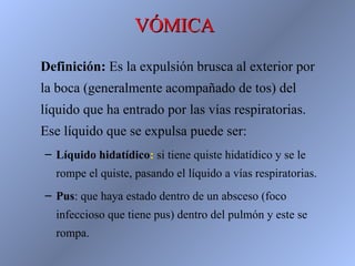 VÓMICA
Definición: Es la expulsión brusca al exterior por
la boca (generalmente acompañado de tos) del
líquido que ha entrado por las vías respiratorias.
Ese líquido que se expulsa puede ser:
– Líquido hidatídico: si tiene quiste hidatídico y se le
  rompe el quiste, pasando el líquido a vías respiratorias.
– Pus: que haya estado dentro de un absceso (foco
  infeccioso que tiene pus) dentro del pulmón y este se
  rompa.
 