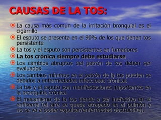 CAUSAS DE LA TOS:
 La causa más común de la irritación bronquial es el
  cigarrillo
 El esputo se presenta en el 90% de los que tienen tos
  persistente
 La tos y el esputo son persistentes en fumadores
 La tos crónica siempre debe estudiarse
 Los cambios abruptos del patrón de tos deben ser
  evaluados
 Los cambios mínimos en el patrón de la tos pueden se
  debidos a enfermedades infecciosas crónicas
 La tos y el esputo son manifestaciones importantes en
  la bronquitis crónica
 El mecanismo de la tos tiende a ser inefectivo en el
  enfisema (el aire se queda atrapado en el pulmón y
  no se va a poder expulsar/enfermedad obstructiva).
 