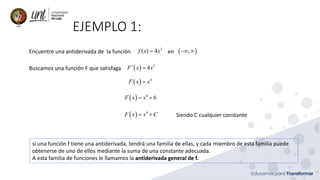 EJEMPLO 1:
Encuentre una antiderivada de la función en ( )3
( ) 4 ,f x x= − 
Buscamos una función F que satisfaga ( ) 3
' 4F x x=
( ) 4
F x x=
( ) 4
6F x x= +
( ) 4
F x x C= + Siendo C cualquier constante
si una función f tiene una antiderivada, tendrá una familia de ellas, y cada miembro de esta familia puede
obtenerse de uno de ellos mediante la suma de una constante adecuada.
A esta familia de funciones le llamamos la antiderivada general de f.
 