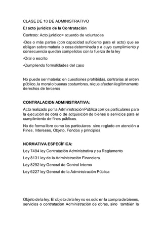 CLASE DE 10 DE ADMINISTRATIVO
El acto jurídico de la Contratación
Contrato: Acto jurídico= acuerdo de voluntades
-Dos o más partes (con capacidad suficiente para el acto) que se
obligan sobre materia o cosa determinada y a cuyo cumplimiento y
consecuencia quedan compelidos con la fuerza de la ley
-Oral o escrito
-Cumpliendo formalidades del caso
No puede ser materia: en cuestiones prohibidas, contrarias al orden
público,la moral o buenas costumbres,nique afectenilegítimamente
derechos de terceros
CONTRALACION ADMINISTRATIVA:
Acto realizado por la AdministraciónPública conlos particulares para
la ejecución de obra o de adquisición de bienes o servicios para el
cumplimiento de fines públicos
No de forma libre como los particulares sino reglado en atención a
Fines, Intereses, Objeto, Fondos y principios
NORMATIVA ESPECÍFICA:
Ley 7494 ley Contratación Administrativa y su Reglamento
Ley 8131 ley de la Administración Financiera
Ley 8292 ley General de Control Interno
Ley 6227 ley General de la Administración Pública
Objeto de la ley: El objeto de la ley no es solo en la comprade bienes,
servicios o contratación Administración de obras, sino también la
 