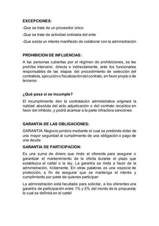EXCEPCIONES:
-Que se trate de un proveedor único
-Que se trate de actividad ordinaria del ente
-Que exista un interés manifiesto de colaborar con la administración
PROHIBICION DE INFLUENCIAS:
A las personas cubiertas por el régimen de prohibiciones, se les
prohíbe intervenir, directa o indirectamente, ante los funcionarios
responsables de las etapas del procedimiento de selección del
contratista, ejecucióno fiscalizacióndelcontrato, en favor propio o de
terceros
¿Qué pasa si se incumple?
El incumplimiento den la contratación administrativa originará la
nulidad absoluta del acto adjudicación o del contrato recaídos en
favor del inhibido, y podrá acarrear a la parte infractora sanciones
GARANTIA DE LAS OBLIGACIONES:
GARANTIA: Negocio jurídico mediante el cual se pretende dotar de
una mayor seguridad al cumplimiento de una obligación o pago de
una deuda
GARANTIA DE PARTICIPACION:
Es una suma de dinero que rinde el oferente para asegurar o
garantizar el mantenimiento de la oferta durante el plazo que
establezca el cartel o la ley. La garantía se rinde a favor de la
administración, lícitamente. En otras palabras es una especie de
protección, a fin de asegurar que se mantenga el interés y
cumplimiento por parte de quienes participan
La administración está facultada para solicitar, a los oferentes una
garantía de participación entre 1% y 5% del monto de la propuesta;
lo cual se definirá en el cartel
 