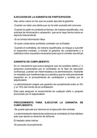 EJECUCION DE LA GARANTIA DE PARTICIPACION:
Hay varios casos en los que se puede ejecutar la garantía:
-Cuando se retire una oferta que no ha sido excluida del concurso
-Cuando la parte no conteste en tiempo,de manera injustificada, una
solicitud de informacióno aclaración, que se le haya hecho sobre un
aspecto trascendente
-Si se brinda información falsa
-Si quien cotiza tiene prohibido contratar con el Estado
-Cuando el contratista, de manera injustificada, se niegue a suscribir
el respectivo contrato; a brindar la garantía de cumplimiento o a
satisfacerotros requisitos necesarios para que el contrato sea eficaz
GARANTIA DE CUMPLIMIENTO:
Es un mecanismo que busca asegurar que los posibles daños y / o
perjuicios ocasionados por el contratista en la fase de ejecución
contractual, puedan ser indemnizados a la administración, mediante
un respaldo que mantiene bajo sucustodiay que ha sido previamente
requerido en el procedimiento de contratación y rendido por el
adjudicatario
La administración exigirá una garantía de cumplimiento entre un 5%
y un 10% del monto de la contratación.
Esto para asegurar el resarcimiento de cualquier daño o perjuicio
provocado por el adjudicatario
PROCEDIMIENTO PARA EJECUTAR LA GARANTIA DE
CUMPLIMIENTO:
-Se puede ejecutar por demora en la ejecución del contrato
-La administración deberádaraudiencia al contratista (5 días hábiles)
para que ejerza su derecho de defensa
El traslado debe indicar:
-El presunto incumplimiento
 