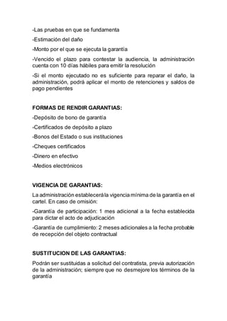 -Las pruebas en que se fundamenta
-Estimación del daño
-Monto por el que se ejecuta la garantía
-Vencido el plazo para contestar la audiencia, la administración
cuenta con 10 días hábiles para emitir la resolución
-Si el monto ejecutado no es suficiente para reparar el daño, la
administración, podrá aplicar el monto de retenciones y saldos de
pago pendientes
FORMAS DE RENDIR GARANTIAS:
-Depósito de bono de garantía
-Certificados de depósito a plazo
-Bonos del Estado o sus instituciones
-Cheques certificados
-Dinero en efectivo
-Medios electrónicos
VIGENCIA DE GARANTIAS:
La administración establecerála vigencia mínima de la garantía en el
cartel. En caso de omisión:
-Garantía de participación: 1 mes adicional a la fecha establecida
para dictar el acto de adjudicación
-Garantía de cumplimiento: 2 meses adicionales a la fecha probable
de recepción del objeto contractual
SUSTITUCION DE LAS GARANTIAS:
Podrán ser sustituidas a solicitud del contratista, previa autorización
de la administración; siempre que no desmejore los términos de la
garantía
 