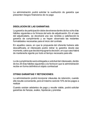 La administración podrá solicitar la sustitución de garantía que
presenten riesgos financieros de no pago
DISOLUCION DE LAS GARANTIAS:
La garantía de participación debe devolversedentro de los ocho días
hábiles siguientes a la firmeza del acto de adjudicación. En el caso
del adjudicatario, se devolverá una vez rendida a satisfacción la
garantía de cumplimiento y se hayan observado las restantes
formalidades necesarias para el inicio del contrato
En aquellos casos, en que la propuesta del oferente hubiera sido
descalificada, el interesado podrá retirar la garantía desde ese
momento,salvo que decidaimpugnarla decisión,encuyo caso habrá
de mantenerla vigente por todo el tiempo necesario para ello
La de cumplimiento será entregada a solicitud del interesado,dentro
de los 20 días hábiles siguientes a la fecha en que la administración
recibe en forma definitiva el objeto contractual
OTRAS GARANTIAS Y RETENCIONES:
La administración podrá incorporar cláusulas de retención, cuando
ello resulte conveniente, pero el máximo será de 10% de los pagos a
realizar
Cuando existan adelantos de pago y resulte viable, podrá solicitar
garantías de fianzas, avales, hipotecas y prendas
 