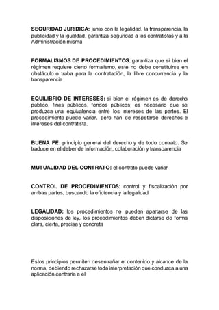 SEGURIDAD JURIDICA: junto con la legalidad, la transparencia, la
publicidad y la igualdad, garantiza seguridad a los contratistas y a la
Administración misma
FORMALISMOS DE PROCEDIMIENTOS: garantiza que si bien el
régimen requiere cierto formalismo, este no debe constituirse en
obstáculo o traba para la contratación, la libre concurrencia y la
transparencia
EQUILIBRIO DE INTERESES: si bien el régimen es de derecho
público, fines públicos, fondos públicos; es necesario que se
produzca una equivalencia entre los intereses de las partes. El
procedimiento puede variar, pero han de respetarse derechos e
intereses del contratista.
BUENA FE: principio general del derecho y de todo contrato. Se
traduce en el deber de información, colaboración y transparencia
MUTUALIDAD DEL CONTRATO: el contrato puede variar
CONTROL DE PROCEDIMIENTOS: control y fiscalización por
ambas partes, buscando la eficiencia y la legalidad
LEGALIDAD: los procedimientos no pueden apartarse de las
disposiciones de ley, los procedimientos deben dictarse de forma
clara, cierta, precisa y concreta
Estos principios permiten desentrañar el contenido y alcance de la
norma, debiendo rechazarse toda interpretación que conduzca a una
aplicación contraria a el
 