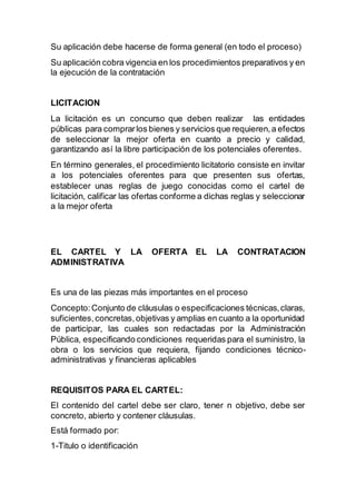 Su aplicación debe hacerse de forma general (en todo el proceso)
Su aplicación cobra vigencia en los procedimientos preparativos y en
la ejecución de la contratación
LICITACION
La licitación es un concurso que deben realizar las entidades
públicas para comprarlos bienes y servicios que requieren,a efectos
de seleccionar la mejor oferta en cuanto a precio y calidad,
garantizando así la libre participación de los potenciales oferentes.
En término generales, el procedimiento licitatorio consiste en invitar
a los potenciales oferentes para que presenten sus ofertas,
establecer unas reglas de juego conocidas como el cartel de
licitación, calificar las ofertas conforme a dichas reglas y seleccionar
a la mejor oferta
EL CARTEL Y LA OFERTA EL LA CONTRATACION
ADMINISTRATIVA
Es una de las piezas más importantes en el proceso
Concepto:Conjunto de cláusulas o especificaciones técnicas,claras,
suficientes,concretas,objetivas y amplias en cuanto a la oportunidad
de participar, las cuales son redactadas por la Administración
Pública, especificando condiciones requeridas para el suministro, la
obra o los servicios que requiera, fijando condiciones técnico-
administrativas y financieras aplicables
REQUISITOS PARA EL CARTEL:
El contenido del cartel debe ser claro, tener n objetivo, debe ser
concreto, abierto y contener cláusulas.
Está formado por:
1-Titulo o identificación
 