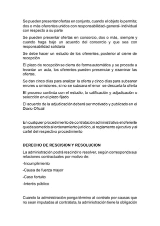 Se puedenpresentarofertas enconjunto,cuando elobjeto lo permita;
dos o más oferentes unidos con responsabilidad-general- individual
con respecto a su parte
Se pueden presentar ofertas en consorcio, dos o más, siempre y
cuando haga bajo un acuerdo del consorcio y que sea con
responsabilidad solidaria
Se debe hacer un estudio de los oferentes, posterior al cierre de
recepción
El plazo de recepción se cierra de forma automática y se procede a
levantar un acta, los oferentes pueden presenciar y examinar las
ofertas.
Se dan cinco días para analizar la oferta y cinco días para subsanar
errores u omisiones, si no se subsana el error se descarta la oferta
El proceso continúa con el estudio, la calificación y adjudicación o
selección en el plazo fijado
El acuerdo de la adjudicación deberá ser motivado y publicado en el
Diario Oficial
En cualquier procedimiento de contrataciónadministrativa el oferente
quedasometido al ordenamiento jurídico,al reglamento ejecutivo y al
cartel del respectivo procedimiento
DERECHO DE RESCISION Y RESOLUCION
La administración podrá rescindiro resolver, según correspondasus
relaciones contractuales por motivo de:
-Incumplimiento
-Causa de fuerza mayor
-Caso fortuito
-Interés público
Cuando la administración ponga término al contrato por causas que
no sean imputadas al contratista, la administración tiene la obligación
 