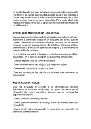 de liquidar la parte que haya sido efectivamente ejecutadayresarcirle
los daños y perjuicios ocasionados, cuando sea por caso fortuito o
fuerza mayor se liquidara solo la parte efectivamente ejecutaday los
gastos en que haya incurrido el contratista. Para hacer efectiva la
resolucióndeberácontar conla aprobaciónde la Contraloría General
de la Republica
DERECHO DE MODIFICACION UNILATERAL
Durante la ejecucióndelcontrato la administración podrá modificarlo,
disminuirlo o aumentarlo hasta en un cincuenta por ciento, cuando
ocurran circunstancias impredecibles en el momento de iniciarse el
proceso y esa sea la única forma de satisfacer el interés público,
siempre que la suma de la contratación original y el incremento no
exceda del límite previsto
La administraciónpodrárecibirobjetos actualizados respectodelbien
adjudicado, en el tanto se cumplan las siguientes condiciones:
-Que los objetos sean de la misma especie
-Que se dé un cambio tecnológico que mejore el objeto
-Que no se incremente el precio ofertado
-Que se mantengan las demás condiciones que motivaron la
adjudicación
NUEVA CONTRATACION:
Una vez ejecutado el contrato si la administración requiere
suministros o servicios adicionales de igual naturaleza podrá
obtenerlos del mismo contratista siempre que se cumplan los
siguientes requisitos:
-Que el contratista convenga en ello
-Que el presente contrato se concluya sobre las mismas bases del
precedente
-Que el monto del nuevo contrato no sume más del cincuenta por
ciento del contrato anterior
 