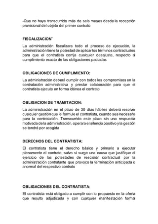 -Que no haya transcurrido más de seis meses desde la recepción
provisional del objeto del primer contrato
FISCALIZACION¨
La administración fiscalizara todo el proceso de ejecución, la
administración tiene la potestad de aplicar los términos contractuales
para que el contratista corrija cualquier desajuste, respecto al
cumplimiento exacto de las obligaciones pactadas
OBLIGACIONES DE CUMPLIMIENTO:
La administración deberá cumplir con todos los compromisos en la
contratación administrativa y prestar colaboración para que el
contratista ejecute en forma idónea el contrato
OBLIGACION DE TRAMITACION:
La administración en el plazo de 30 días hábiles deberá resolver
cualquier gestiónque le formule el contratista, cuando sea necesario
para la contratación. Transcurrido este plazo sin una respuesta
motivada de la administración,operara el silencio positivo yla gestión
se tendrá por acogida
DERECHOS DEL CONTRATISTA:
El contratista tiene el derecho básico y primario a ejecutar
plenamente el contrato, salvo si surge una causa que justifique el
ejercicio de las potestades de rescisión contractual por la
administración contratante que provoco la terminación anticipada o
anormal del respectivo contrato
OBLIGACIONES DEL CONTRATISTA:
El contratista está obligado a cumplir con lo propuesto en la oferta
que resulto adjudicada y con cualquier manifestación formal
 