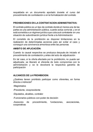 respaldada en un documento aportado durante el curso del
procedimiento de contratación o en la formalización del contrato
PROHIBICIONES EN LA CONTRATACION ADMINISTRATIVA:
El contrato público es un tipo de contrato donde al menos una de las
partes es una administración pública, cuando actúa como tal, y en el
está sometidaa un régimenjurídico que colocaal contratante en una
situación de subordinación jurídica frente a la Administración
El cometido de la prohibición es disponer limitaciones en la
realización de determinadas acciones para así evitar el caos y
conseguir una convivencia armoniosa entre las personas
AMBITO DE APLICACIÓN:
Cuando la causal respectiva se produzca después de iniciado el
procedimiento de contratación y antes del acto de adjudicación
En tal caso, si la oferta afectada por la prohibición, no puede ser
adjudicada; se liberará al oferente de todo compromiso con la
administración y se le devolverá la respectiva garantía de
participación
ALCANCES DE LA PROHIBICION:
¿Quiénes tienen prohibido participar como oferentes, en forma
directa o indirecta?
-Magistrados
-Presidente, vicepresidente
-Diputados, alcaldes, contralor
-Funcionarios públicos con poder de decisión
-Asesores de procedimiento, fundaciones, asociaciones,
cooperativas
 