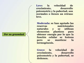 Por su gravedad
Leve: la velocidad de
crecimiento, desarrollo
psicomotriz y la pubertad, son
normales o tienen un retraso
leve.
Moderada: se han agotado las
reservas nutricionales
naturales y se utilizan
elementos plasticos para
obtener energía por lo que la
función celular se lesiona
pero se mantiene la
termogénesis.
Grave: la velocidad de
crecimiento, desarrollo
psicomotriz y la pubertad, se
detienen.
 