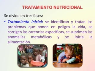 Se divide en tres fases:
• Tratamiento inicial: se identifican y tratan los
problemas que ponen en peligro la vida, se
corrigen las carencias específicas, se suprimen las
anomalías metabólicas y se inicia la
alimentación.
 