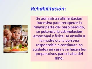 Rehabilitación:
Se administra alimentación
intensiva para recuperar la
mayor parte del peso perdido,
se potencia la estimulación
emocional y física, se enseña a
la madre o a la persona
responsable a continuar los
cuidados en casa y se hacen los
preparativos para el alta del
niño.
 