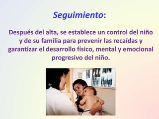 Seguimiento:
Después del alta, se establece un control del niño
y de su familia para prevenir las recaídas y
garantizar el desarrollo físico, mental y emocional
progresivo del niño.
 