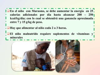 En el niño con Marasmo, se debe aumentar la energía en 25
calorías adicionales por día hasta alcanzar 200 – 250
kcal/kg/día; con lo cual se obtendrá una ganancia aproximada
entre 7 y 15 g/kg de peso.
Hay que alimentar al niño cada 2 a 3 horas.
El niño malnutrido requiere suplementos de vitaminas y
minerales
 