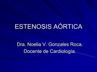 ESTENOSIS AÓRTICA 
Dra. Noelia V. Gonzales Roca. 
Docente de Cardiología. 
 