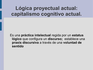 Lógica proyectual actual:
capitalismo cognitivo actual.


Es una práctica intelectual regida por un estatus
 lógico que configura un discurso; establece una
 praxis discursiva a través de una voluntad de
 sentido
 