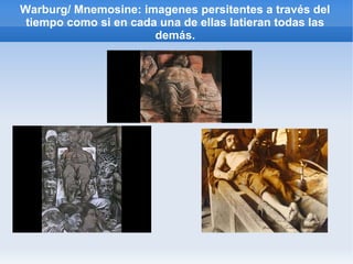 Warburg/ Mnemosine: imagenes persitentes a través del
 tiempo como si en cada una de ellas latieran todas las
                       demás.
 
