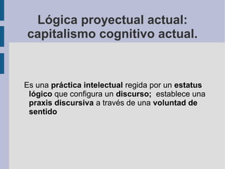 Lógica proyectual actual:
capitalismo cognitivo actual.


Es una práctica intelectual regida por un estatus
 lógico que configura un discurso; establece una
 praxis discursiva a través de una voluntad de
 sentido
 