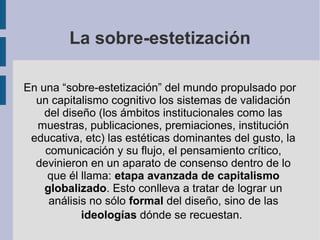 La sobre-estetización

En una “sobre-estetización” del mundo propulsado por
  un capitalismo cognitivo los sistemas de validación
    del diseño (los ámbitos institucionales como las
  muestras, publicaciones, premiaciones, institución
 educativa, etc) las estéticas dominantes del gusto, la
    comunicación y su flujo, el pensamiento crítico,
  devinieron en un aparato de consenso dentro de lo
    que él llama: etapa avanzada de capitalismo
    globalizado. Esto conlleva a tratar de lograr un
     análisis no sólo formal del diseño, sino de las
            ideologías dónde se recuestan.
 