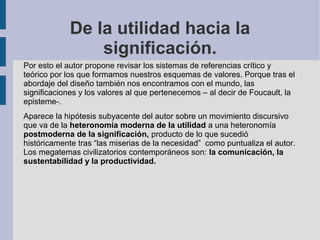 De la utilidad hacia la
                significación.
Por esto el autor propone revisar los sistemas de referencias crítico y
teórico por los que formamos nuestros esquemas de valores. Porque tras el
abordaje del diseño también nos encontramos con el mundo, las
significaciones y los valores al que pertenecemos – al decir de Foucault, la
episteme-.
Aparece la hipótesis subyacente del autor sobre un movimiento discursivo
que va de la heteronomía moderna de la utilidad a una heteronomía
postmoderna de la significación, producto de lo que sucedió
históricamente tras “las miserias de la necesidad” como puntualiza el autor.
Los megatemas civilizatorios contemporáneos son: la comunicación, la
sustentabilidad y la productividad.
 