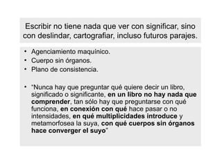 Escribir no tiene nada que ver con significar, sino
con deslindar, cartografiar, incluso futuros parajes.
●
    Agenciamiento maquínico.
●
    Cuerpo sin órganos.
●
    Plano de consistencia.

●
    “Nunca hay que preguntar qué quiere decir un libro,
    significado o significante, en un libro no hay nada que
    comprender, tan sólo hay que preguntarse con qué
    funciona, en conexión con qué hace pasar o no
    intensidades, en qué multiplicidades introduce y
    metamorfosea la suya, con qué cuerpos sin órganos
    hace converger el suyo”
 