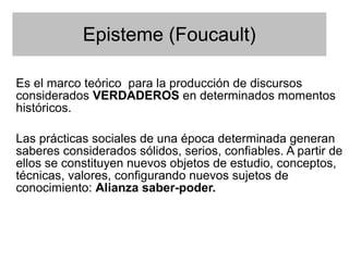 Episteme (Foucault)

Es el marco teórico para la producción de discursos
considerados VERDADEROS en determinados momentos
históricos.

Las prácticas sociales de una época determinada generan
saberes considerados sólidos, serios, confiables. A partir de
ellos se constituyen nuevos objetos de estudio, conceptos,
técnicas, valores, configurando nuevos sujetos de
conocimiento: Alianza saber-poder.
 