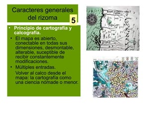 Caracteres generales
      del rizoma
                           5
• Principio de cartografía y
   calcografía.
 ●
    El mapa es abierto,
    conectable en todas sus
    dimensiones, desmontable,
    alterable, suceptible de
    recibir constantemente
    modificaciones.
 ●
    Múltiples entradas.
    Volver al calco desde el
    mapa: la cartografía como
    una ciencia nómade o menor.
 
