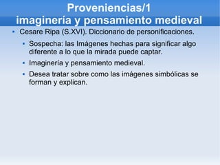 Proveniencias/1
    imaginería y pensamiento medieval
   Cesare Ripa (S.XVI). Diccionario de personificaciones.
        Sospecha: las Imágenes hechas para significar algo
         diferente a lo que la mirada puede captar.
        Imaginería y pensamiento medieval.
        Desea tratar sobre como las imágenes simbólicas se
         forman y explican.
 