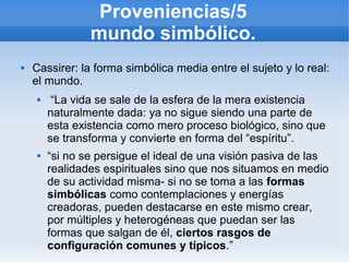 Proveniencias/5
                 mundo simbólico.
   Cassirer: la forma simbólica media entre el sujeto y lo real:
    el mundo.
         “La vida se sale de la esfera de la mera existencia
         naturalmente dada: ya no sigue siendo una parte de
         esta existencia como mero proceso biológico, sino que
         se transforma y convierte en forma del “espíritu”.
        “si no se persigue el ideal de una visión pasiva de las
         realidades espirituales sino que nos situamos en medio
         de su actividad misma- si no se toma a las formas
         simbólicas como contemplaciones y energías
         creadoras, pueden destacarse en este mismo crear,
         por múltiples y heterogéneas que puedan ser las
         formas que salgan de él, ciertos rasgos de
         configuración comunes y típicos.”
 