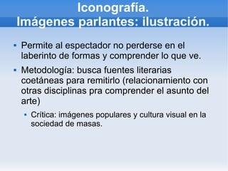 Iconografía.
    Imágenes parlantes: ilustración.
   Permite al espectador no perderse en el
    laberinto de formas y comprender lo que ve.
   Metodología: busca fuentes literarias
    coetáneas para remitirlo (relacionamiento con
    otras disciplinas pra comprender el asunto del
    arte)
        Crítica: imágenes populares y cultura visual en la
         sociedad de masas.
 