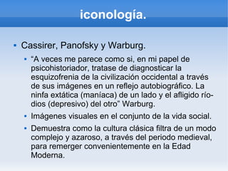 iconología.

   Cassirer, Panofsky y Warburg.
       “A veces me parece como si, en mi papel de
        psicohistoriador, tratase de diagnosticar la
        esquizofrenia de la civilización occidental a través
        de sus imágenes en un reflejo autobiográfico. La
        ninfa extática (maníaca) de un lado y el afligido río-
        dios (depresivo) del otro” Warburg.
       Imágenes visuales en el conjunto de la vida social.
       Demuestra como la cultura clásica filtra de un modo
        complejo y azaroso, a través del periodo medieval,
        para remerger convenientemente en la Edad
        Moderna.
 