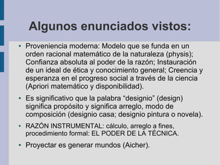 Algunos enunciados vistos:
●   Proveniencia moderna: Modelo que se funda en un
    orden racional matemático de la naturaleza (physis);
    Confianza absoluta al poder de la razón; Instauración
    de un ideal de ética y conocimiento general; Creencia y
    esperanza en el progreso social a través de la ciencia
    (Apriori matemático y disponibilidad).
●   Es significativo que la palabra “designio” (design)
    significa propósito y significa arreglo, modo de
    composición (designio casa; designio pintura o novela).
●   RAZÓN INSTRUMENTAL: cálculo, arreglo a fines,
    procedimiento formal: EL PODER DE LA TÉCNICA.
●   Proyectar es generar mundos (Aicher).
 