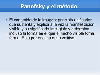 Panofsky y el método.

   El contenido de la imagen: principio unificador
    que sustenta y explica a la vez la manifestación
    visible y su significado inteligible y determina
    incluso la forma en el que el hecho visible toma
    forma. Está por encima de lo volitivo.
 