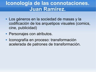 Iconología de las connotaciones.
         Juan Ramírez.
   Los géneros en la sociedad de masas y la
    codificación de los arquetipos visuales (comics,
    cine, publicidad)
   Personajes con atributos.
   Iconografía en proceso: transformación
    acelerada de patrones de transformación.
 