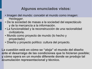 Algunos enunciados vistos:
  ● Imagen del mundo: concebir el mundo como imagen:
     Heidegger.
  ● De la sociedad de masas a la sociedad del espectáculo

     y de la mercancía a la información.
  ● La funcionalidad y la reconstrucción de una racionalidad

     civilizatoria.
  ● Mundo como proyecto de mundo (lo hecho y

     proyectado)
  ● Diseño y proyecto político: cultura del proyecto.




La cuestión está en cómo se “aloja” el mundo del diseño
ante el desarraigo de las condiciones que lo hicieran posible;
y cómo opera en un mundo diferente donde se produjo tal
acumulación representacional y técnico.
 