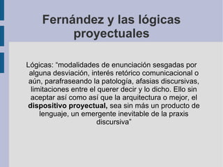 Fernández y las lógicas
          proyectuales

Lógicas: “modalidades de enunciación sesgadas por
 alguna desviación, interés retórico comunicacional o
 aún, parafraseando la patología, afasias discursivas,
  limitaciones entre el querer decir y lo dicho. Ello sin
  aceptar así como así que la arquitectura o mejor, el
dispositivo proyectual, sea sin más un producto de
     lenguaje, un emergente inevitable de la praxis
                        discursiva”
 