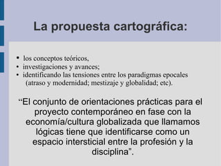 La propuesta cartográfica:

●   los conceptos teóricos,
●   investigaciones y avances;
●   identificando las tensiones entre los paradigmas epocales
     (atraso y modernidad; mestizaje y globalidad; etc).

“El conjunto de orientaciones prácticas para el
    proyecto contemporáneo en fase con la
  economía/cultura globalizada que llamamos
     lógicas tiene que identificarse como un
    espacio intersticial entre la profesión y la
                    disciplina”.
 