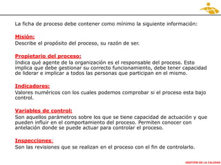 GESTIÓN DE LA CALIDAD
La ficha de proceso debe contener como mínimo la siguiente información:
Misión:
Describe el propósito del proceso, su razón de ser.
Propietario del proceso:
Indica qué agente de la organización es el responsable del proceso. Esto
implica que debe gestionar su correcto funcionamiento, debe tener capacidad
de liderar e implicar a todos las personas que participan en el mismo.
Indicadores:
Valores numéricos con los cuales podemos comprobar si el proceso esta bajo
control.
Variables de control:
Son aquellos parámetros sobre los que se tiene capacidad de actuación y que
pueden influir en el comportamiento del proceso. Permiten conocer con
antelación donde se puede actuar para controlar el proceso.
Inspecciones:
Son las revisiones que se realizan en el proceso con el fin de controlarlo.
 