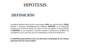 La palabra hipótesis deriva de dos raíces griegas, HIPO, que significa bajo y THESIS,
posición o situación. Etimológicamente hablando HIPOTESIS, es la explicación
supuesta que se basa en hechos, los cuales le sirven de soporte. En otras palabras
la HIPOTESIS, es una respuesta o solución tentativa o provisional al problema de
investigación, por lo que tiene que ser comprobado a través de la experiencia.
La HIPOTESIS puede definirse como una afirmación comprobable de una relación
potencial entre dos ó más variables.
HIPOTESIS
 